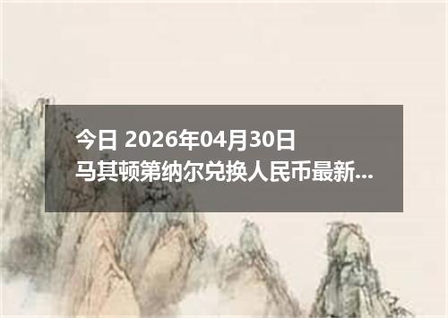 今日 2026年04月30日 马其顿第纳尔兑换人民币最新汇率行情