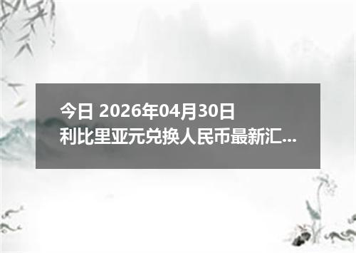 今日 2026年04月30日 利比里亚元兑换人民币最新汇率行情