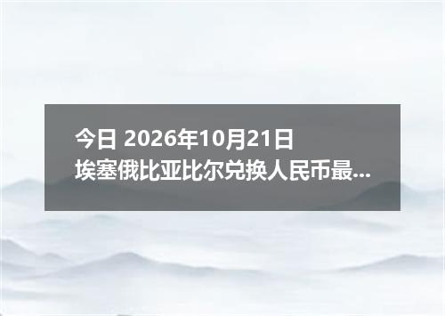 今日 2026年10月21日 埃塞俄比亚比尔兑换人民币最新汇率行情