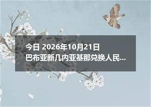 今日 2026年10月21日 巴布亚新几内亚基那兑换人民币最新汇率行情