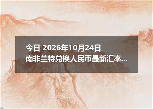 今日 2026年10月24日 南非兰特兑换人民币最新汇率行情