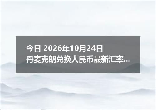 今日 2026年10月24日 丹麦克朗兑换人民币最新汇率行情