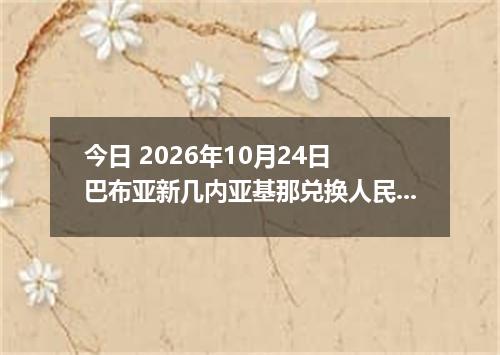 今日 2026年10月24日 巴布亚新几内亚基那兑换人民币最新汇率行情