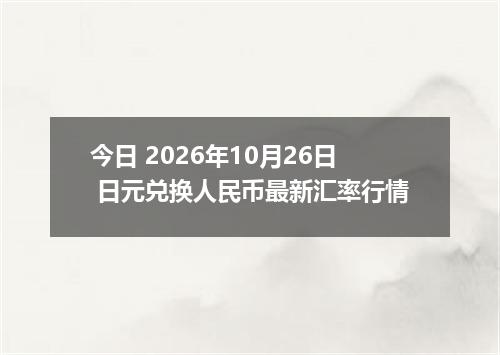 今日 2026年10月26日 日元兑换人民币最新汇率行情