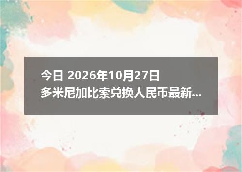 今日 2026年10月27日 多米尼加比索兑换人民币最新汇率行情