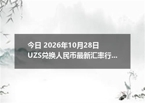 今日 2026年10月28日 UZS兑换人民币最新汇率行情