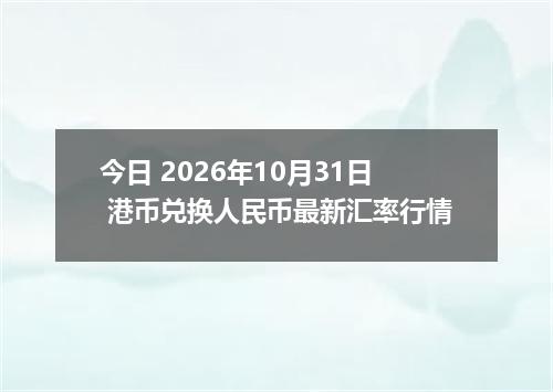 今日 2026年10月31日 港币兑换人民币最新汇率行情