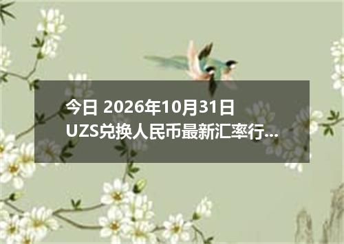 今日 2026年10月31日 UZS兑换人民币最新汇率行情