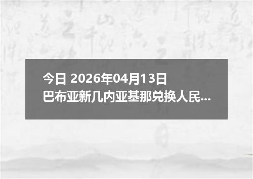 今日 2026年04月13日 巴布亚新几内亚基那兑换人民币最新汇率行情