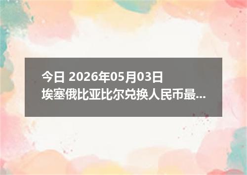 今日 2026年05月03日 埃塞俄比亚比尔兑换人民币最新汇率行情