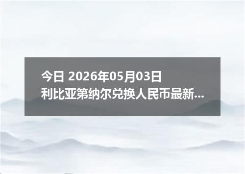 今日 2026年05月03日 利比亚第纳尔兑换人民币最新汇率行情