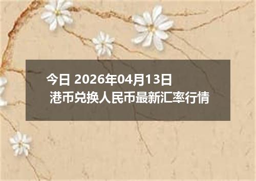 今日 2026年04月13日 港币兑换人民币最新汇率行情
