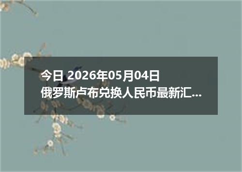 今日 2026年05月04日 俄罗斯卢布兑换人民币最新汇率行情