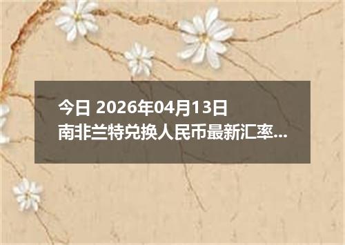 今日 2026年04月13日 南非兰特兑换人民币最新汇率行情