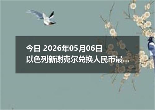 今日 2026年05月06日 以色列新谢克尔兑换人民币最新汇率行情