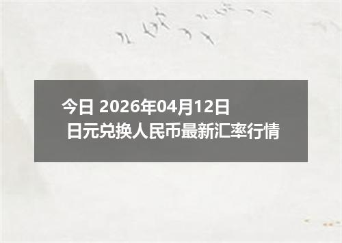 今日 2026年04月12日 日元兑换人民币最新汇率行情
