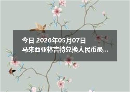 今日 2026年05月07日 马来西亚林吉特兑换人民币最新汇率行情