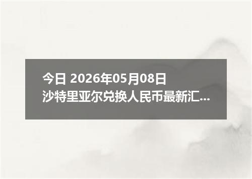 今日 2026年05月08日 沙特里亚尔兑换人民币最新汇率行情