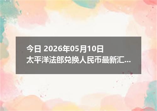 今日 2026年05月10日 太平洋法郎兑换人民币最新汇率行情