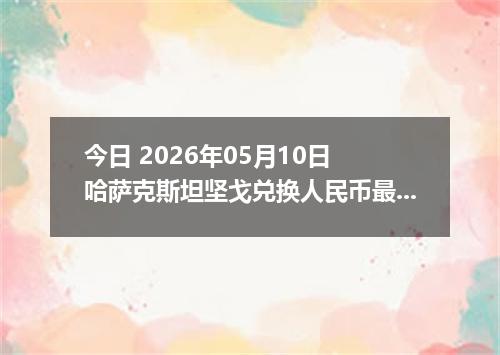 今日 2026年05月10日 哈萨克斯坦坚戈兑换人民币最新汇率行情