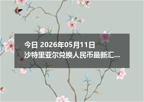 今日 2026年05月11日 沙特里亚尔兑换人民币最新汇率行情