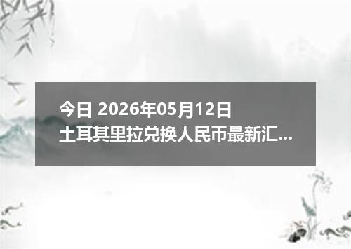 今日 2026年05月12日 土耳其里拉兑换人民币最新汇率行情