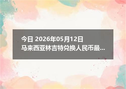 今日 2026年05月12日 马来西亚林吉特兑换人民币最新汇率行情
