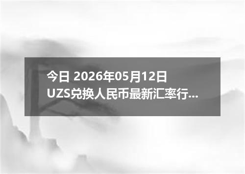 今日 2026年05月12日 UZS兑换人民币最新汇率行情
