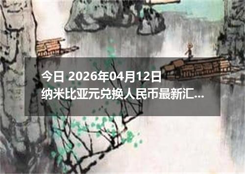 今日 2026年04月12日 纳米比亚元兑换人民币最新汇率行情