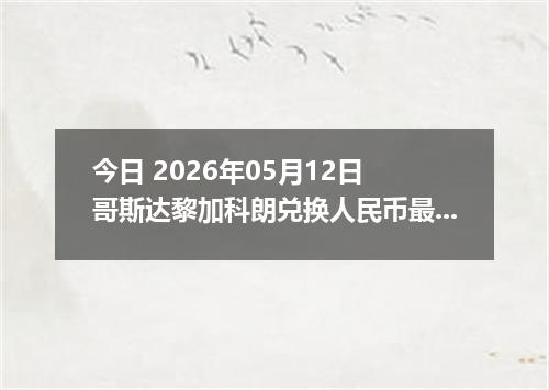 今日 2026年05月12日 哥斯达黎加科朗兑换人民币最新汇率行情