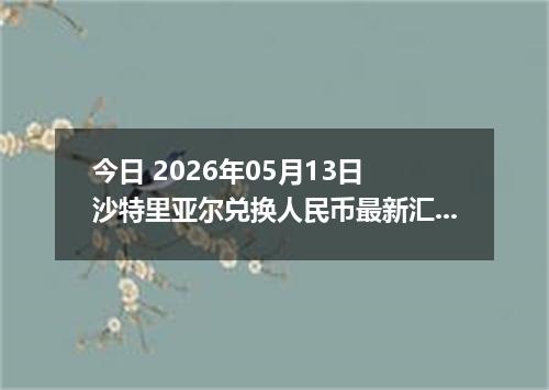 今日 2026年05月13日 沙特里亚尔兑换人民币最新汇率行情