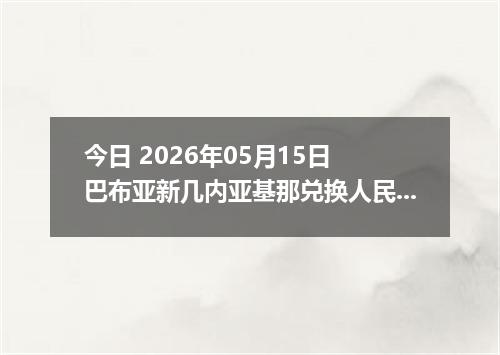 今日 2026年05月15日 巴布亚新几内亚基那兑换人民币最新汇率行情
