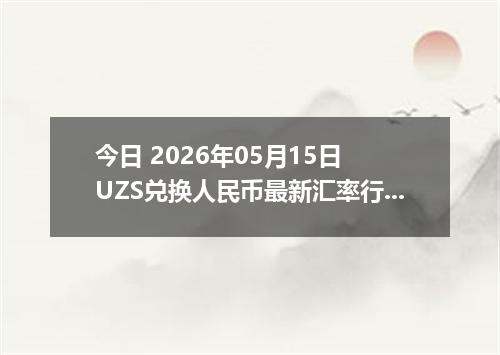 今日 2026年05月15日 UZS兑换人民币最新汇率行情