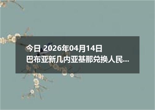 今日 2026年04月14日 巴布亚新几内亚基那兑换人民币最新汇率行情
