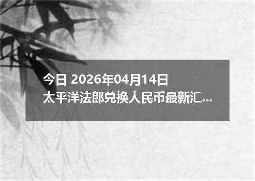 今日 2026年04月14日 太平洋法郎兑换人民币最新汇率行情