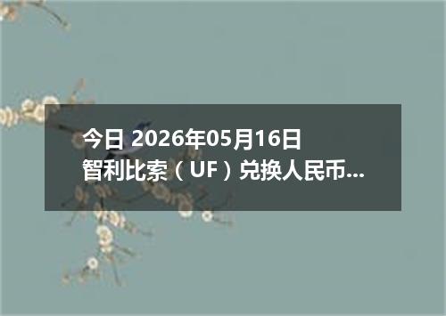 今日 2026年05月16日 智利比索（UF）兑换人民币最新汇率行情