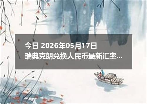 今日 2026年05月17日 瑞典克朗兑换人民币最新汇率行情