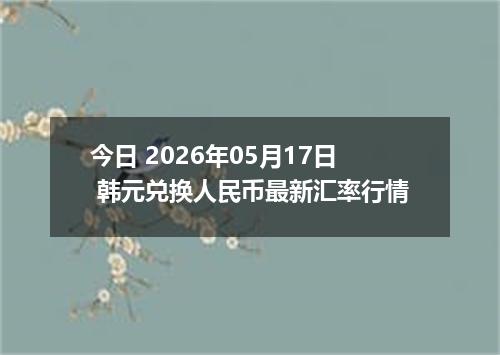 今日 2026年05月17日 韩元兑换人民币最新汇率行情