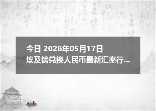 今日 2026年05月17日 埃及镑兑换人民币最新汇率行情