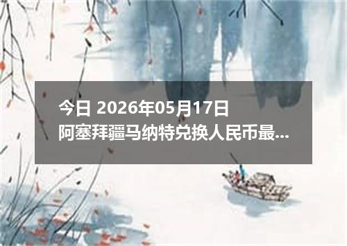 今日 2026年05月17日 阿塞拜疆马纳特兑换人民币最新汇率行情