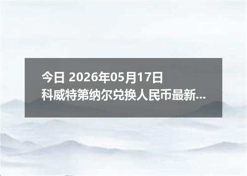 今日 2026年05月17日 科威特第纳尔兑换人民币最新汇率行情