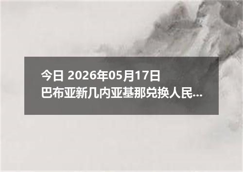 今日 2026年05月17日 巴布亚新几内亚基那兑换人民币最新汇率行情