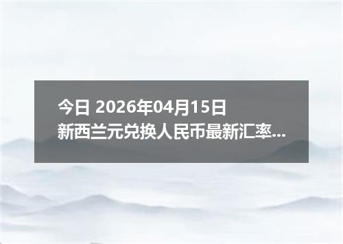 今日 2026年04月15日 新西兰元兑换人民币最新汇率行情