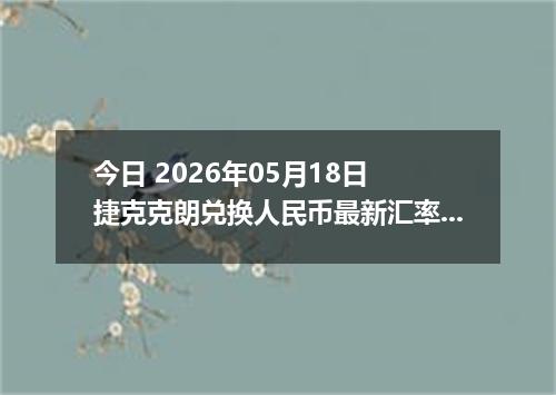 今日 2026年05月18日 捷克克朗兑换人民币最新汇率行情