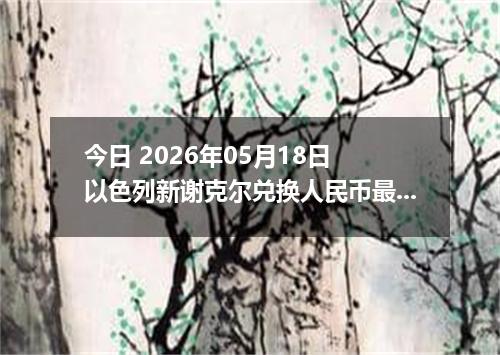 今日 2026年05月18日 以色列新谢克尔兑换人民币最新汇率行情