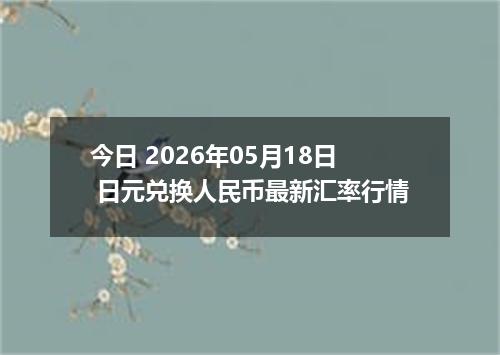 今日 2026年05月18日 日元兑换人民币最新汇率行情