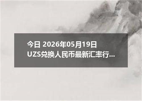今日 2026年05月19日 UZS兑换人民币最新汇率行情