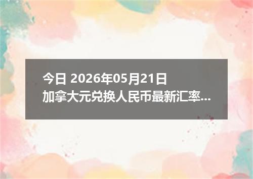 今日 2026年05月21日 加拿大元兑换人民币最新汇率行情