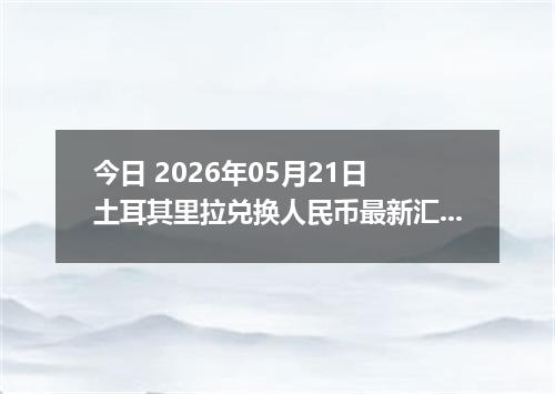 今日 2026年05月21日 土耳其里拉兑换人民币最新汇率行情