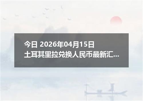 今日 2026年04月15日 土耳其里拉兑换人民币最新汇率行情